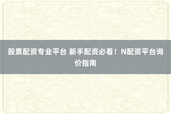 股票配资专业平台 新手配资必看！N配资平台询价指南