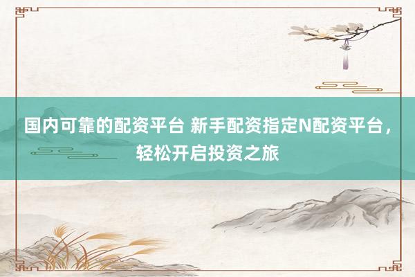 国内可靠的配资平台 新手配资指定N配资平台，轻松开启投资之旅