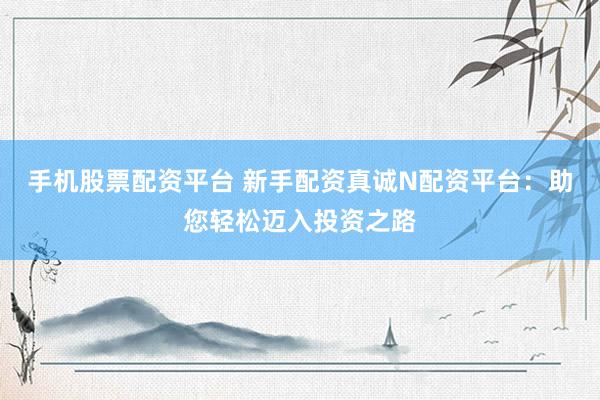 手机股票配资平台 新手配资真诚N配资平台：助您轻松迈入投资之路