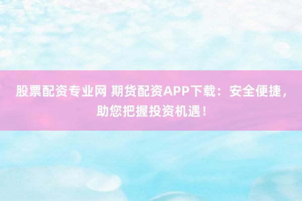 股票配资专业网 期货配资APP下载：安全便捷，助您把握投资机遇！