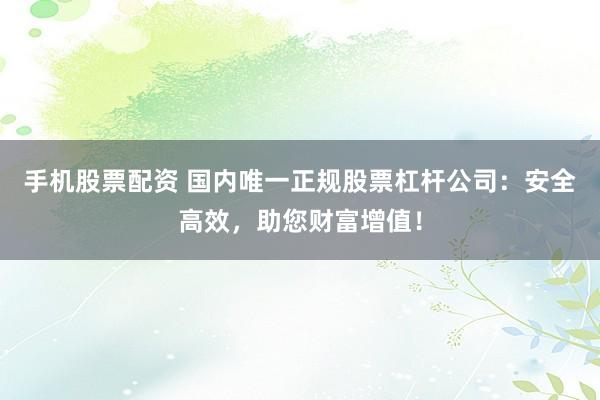 手机股票配资 国内唯一正规股票杠杆公司：安全高效，助您财富增值！