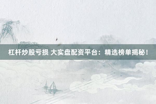 杠杆炒股亏损 大实盘配资平台：精选榜单揭秘！