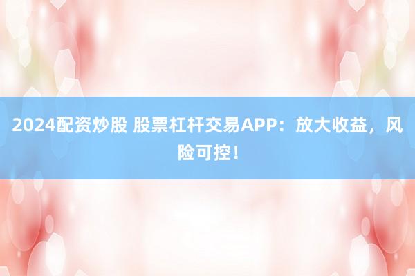 2024配资炒股 股票杠杆交易APP：放大收益，风险可控！