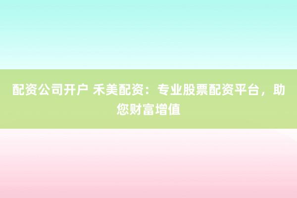 配资公司开户 禾美配资：专业股票配资平台，助您财富增值