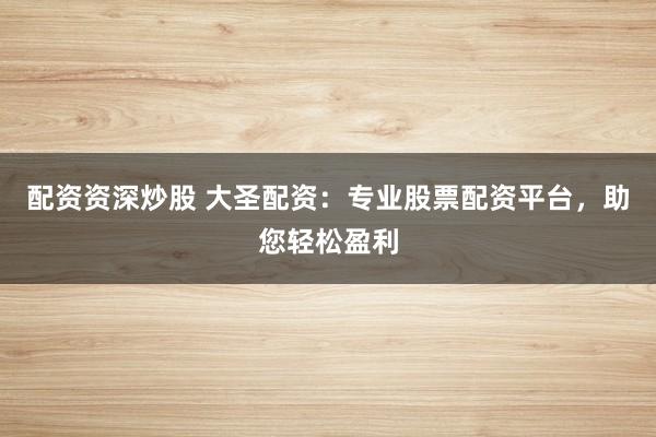 配资资深炒股 大圣配资：专业股票配资平台，助您轻松盈利