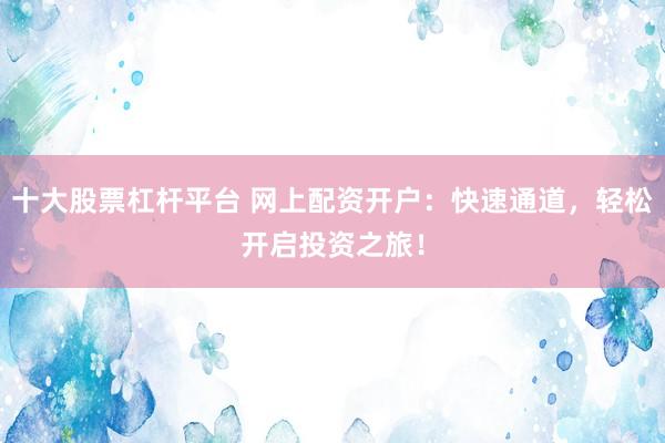 十大股票杠杆平台 网上配资开户：快速通道，轻松开启投资之旅！