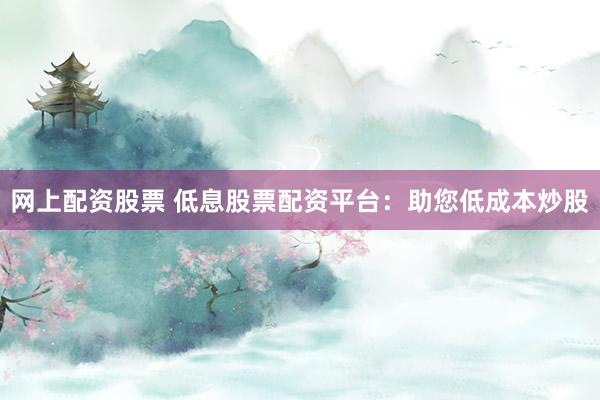 网上配资股票 低息股票配资平台：助您低成本炒股