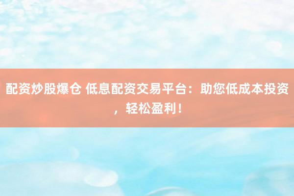 配资炒股爆仓 低息配资交易平台：助您低成本投资，轻松盈利！