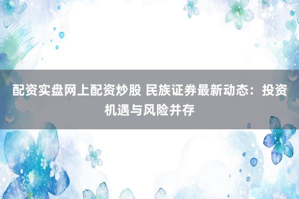 配资实盘网上配资炒股 民族证券最新动态：投资机遇与风险并存