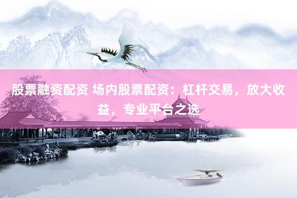 股票融资配资 场内股票配资：杠杆交易，放大收益，专业平台之选