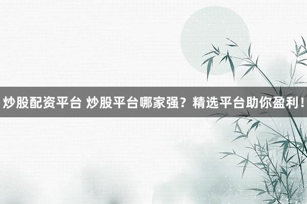 炒股配资平台 炒股平台哪家强？精选平台助你盈利！