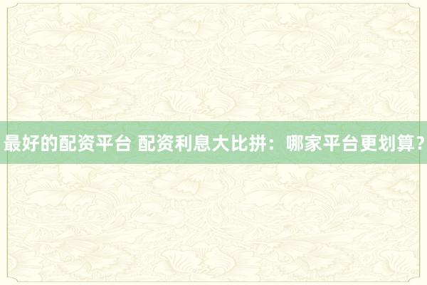 最好的配资平台 配资利息大比拼：哪家平台更划算？