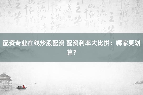 配资专业在线炒股配资 配资利率大比拼：哪家更划算？