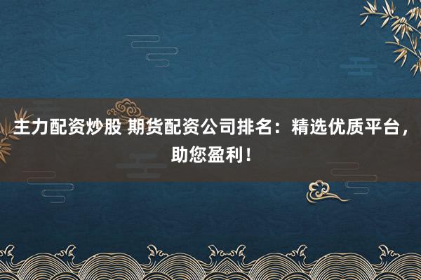 主力配资炒股 期货配资公司排名：精选优质平台，助您盈利！