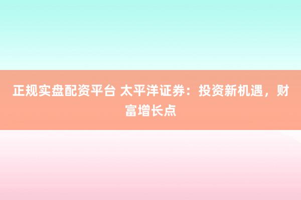 正规实盘配资平台 太平洋证券：投资新机遇，财富增长点