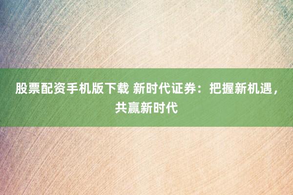 股票配资手机版下载 新时代证券：把握新机遇，共赢新时代