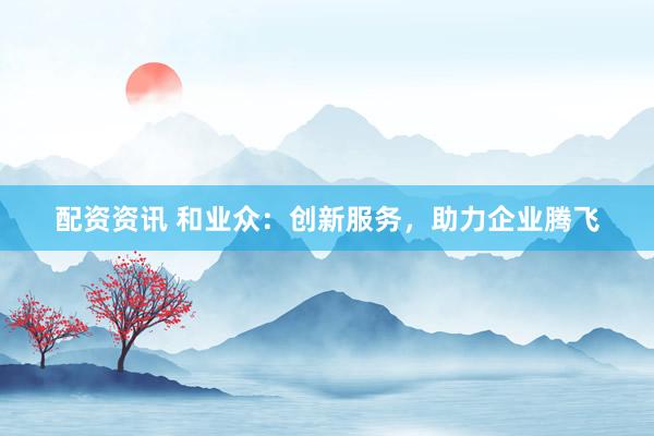 配资资讯 和业众：创新服务，助力企业腾飞