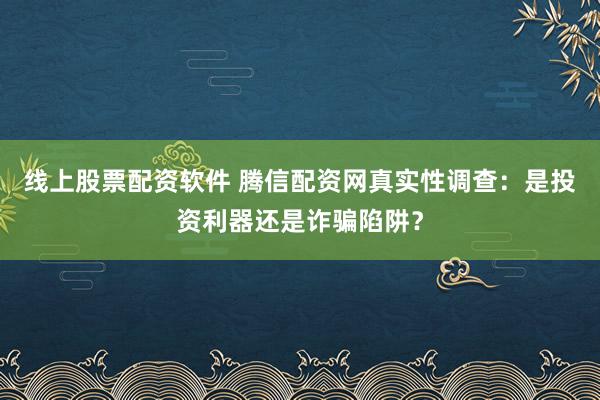 线上股票配资软件 腾信配资网真实性调查：是投资利器还是诈骗陷阱？