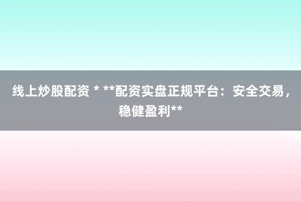 线上炒股配资 * **配资实盘正规平台：安全交易，稳健盈利**