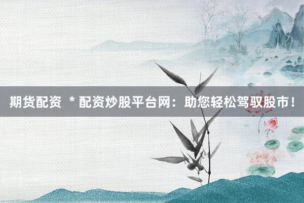 期货配资  * 配资炒股平台网：助您轻松驾驭股市！