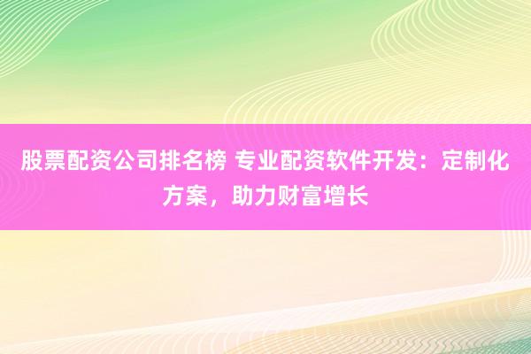 股票配资公司排名榜 专业配资软件开发：定制化方案，助力财富增长