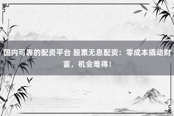 国内可靠的配资平台 股票无息配资：零成本撬动财富，机会难得！
