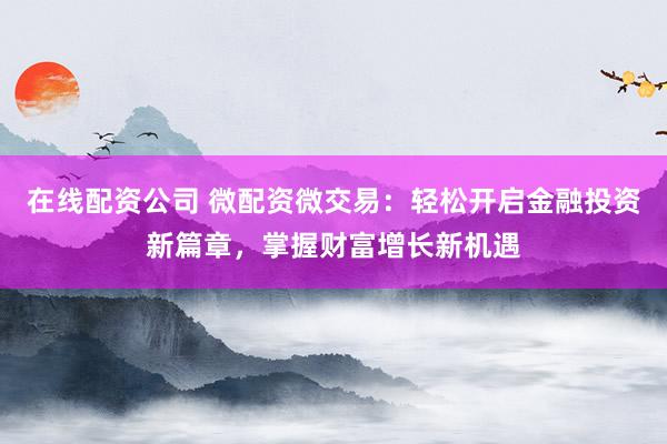 在线配资公司 微配资微交易：轻松开启金融投资新篇章，掌握财富增长新机遇