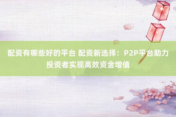 配资有哪些好的平台 配资新选择：P2P平台助力投资者实现高效资金增值