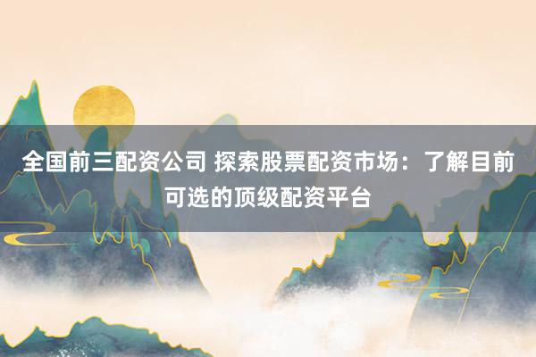 全国前三配资公司 探索股票配资市场：了解目前可选的顶级配资平台