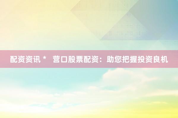 配资资讯 *   营口股票配资：助您把握投资良机