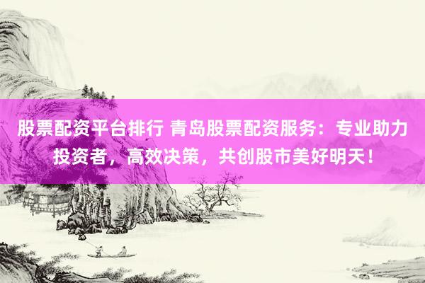 股票配资平台排行 青岛股票配资服务：专业助力投资者，高效决策，共创股市美好明天！