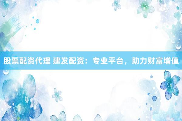 股票配资代理 建发配资：专业平台，助力财富增值