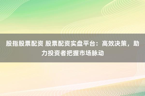 股指股票配资 股票配资实盘平台：高效决策，助力投资者把握市场脉动