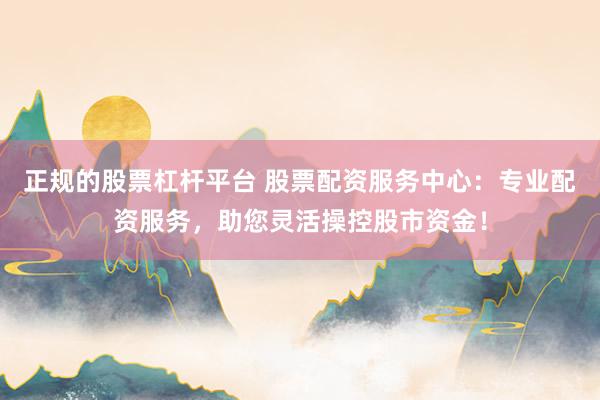 正规的股票杠杆平台 股票配资服务中心：专业配资服务，助您灵活操控股市资金！