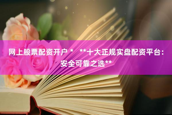 网上股票配资开户 *   **十大正规实盘配资平台：安全可靠之选**