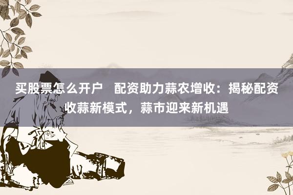 买股票怎么开户   配资助力蒜农增收：揭秘配资收蒜新模式，蒜市迎来新机遇