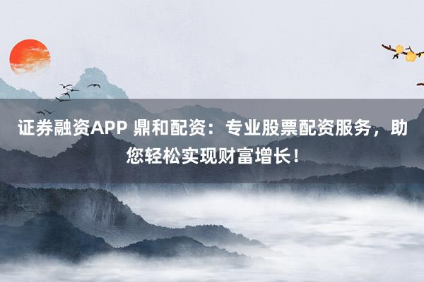 证券融资APP 鼎和配资：专业股票配资服务，助您轻松实现财富增长！