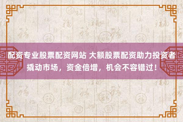 配资专业股票配资网站 大额股票配资助力投资者撬动市场，资金倍增，机会不容错过！