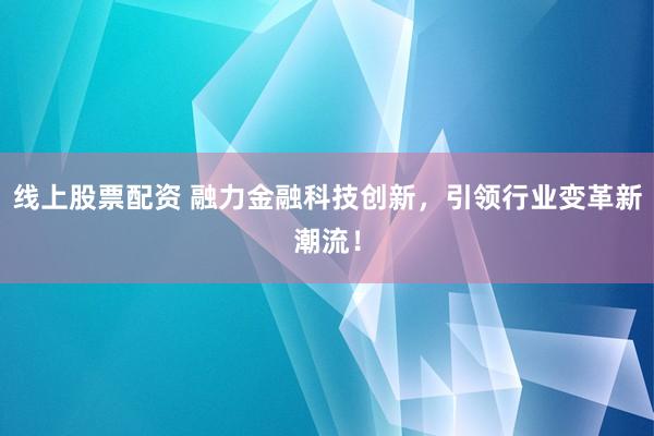 线上股票配资 融力金融科技创新，引领行业变革新潮流！