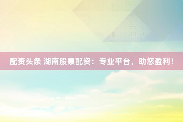 配资头条 湖南股票配资：专业平台，助您盈利！