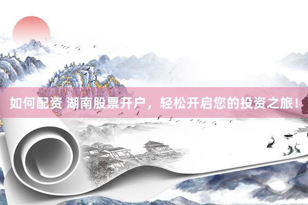如何配资 湖南股票开户，轻松开启您的投资之旅！