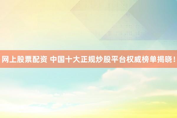 网上股票配资 中国十大正规炒股平台权威榜单揭晓！