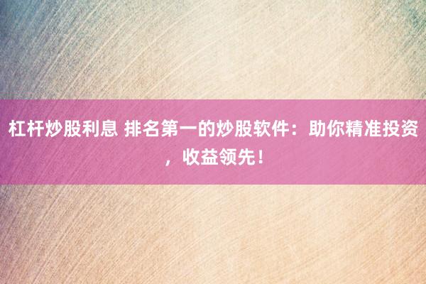 杠杆炒股利息 排名第一的炒股软件：助你精准投资，收益领先！