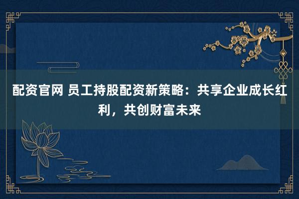 配资官网 员工持股配资新策略：共享企业成长红利，共创财富未来