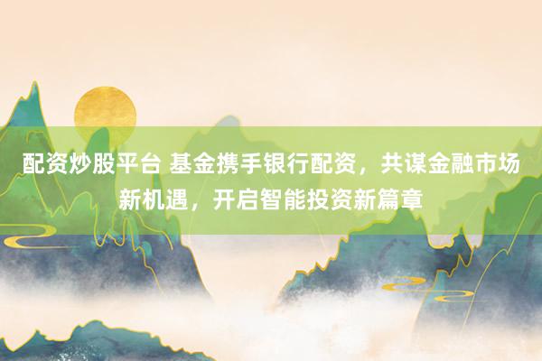 配资炒股平台 基金携手银行配资，共谋金融市场新机遇，开启智能投资新篇章