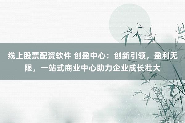线上股票配资软件 创盈中心：创新引领，盈利无限，一站式商业中心助力企业成长壮大