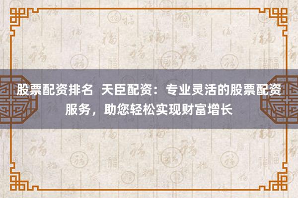 股票配资排名  天臣配资：专业灵活的股票配资服务，助您轻松实现财富增长