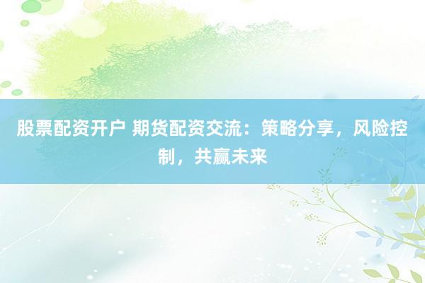 股票配资开户 期货配资交流：策略分享，风险控制，共赢未来