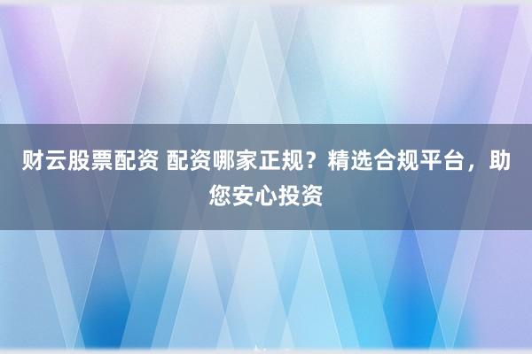 财云股票配资 配资哪家正规？精选合规平台，助您安心投资