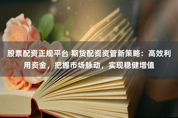 股票配资正规平台 期货配资资管新策略：高效利用资金，把握市场脉动，实现稳健增值